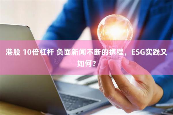 港股 10倍杠杆 负面新闻不断的携程，ESG实践又如何？