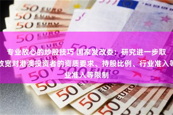 专业放心的炒股技巧 国家发改委：研究进一步取消或放宽对港澳投资者的资质要求、持股比例、行业准入等限制