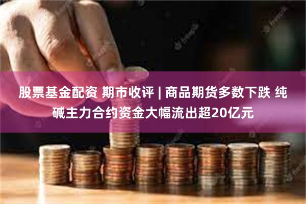 股票基金配资 期市收评 | 商品期货多数下跌 纯碱主力合约资金大幅流出超20亿元