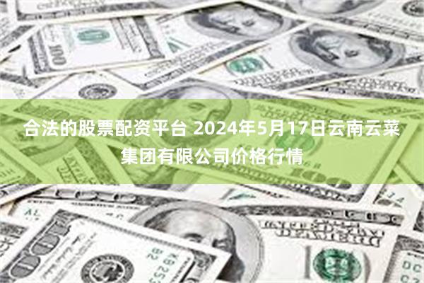 合法的股票配资平台 2024年5月17日云南云菜集团有限公司价格行情