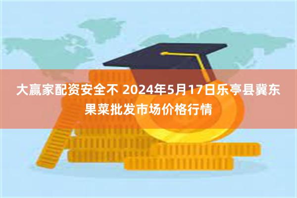 大赢家配资安全不 2024年5月17日乐亭县冀东果菜批发市场价格行情