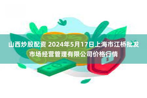 山西炒股配资 2024年5月17日上海市江桥批发市场经营管理有限公司价格行情