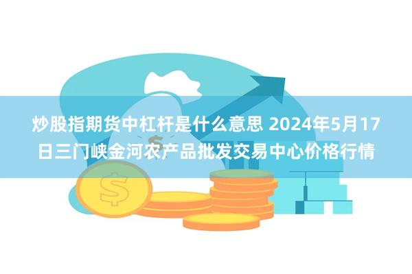 炒股指期货中杠杆是什么意思 2024年5月17日三门峡金河农产品批发交易中心价格行情