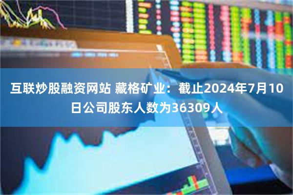 互联炒股融资网站 藏格矿业：截止2024年7月10日公司股东人数为36309人