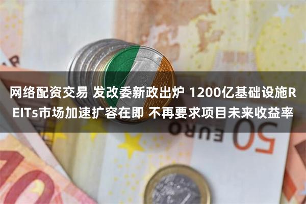 网络配资交易 发改委新政出炉 1200亿基础设施REITs市场加速扩容在即 不再要求项目未来收益率