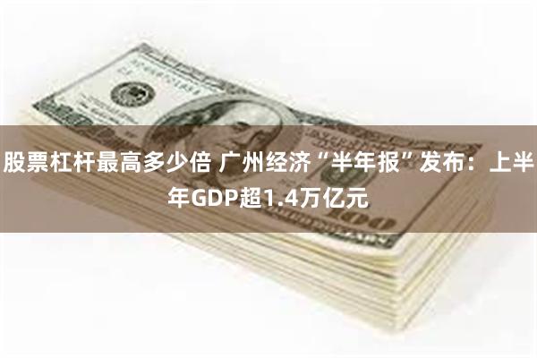 股票杠杆最高多少倍 广州经济“半年报”发布：上半年GDP超1.4万亿元