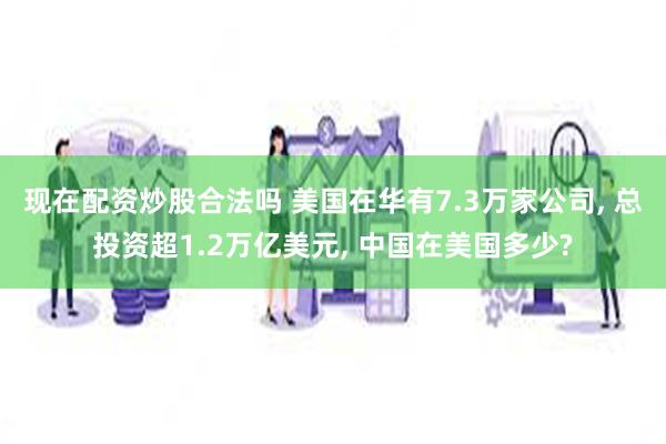 现在配资炒股合法吗 美国在华有7.3万家公司, 总投资超1.2万亿美元, 中国在美国多少?