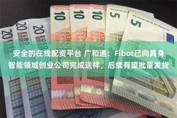 安全的在线配资平台 广和通：Fibot已向具身智能领域创业公司完成送样，后续有望批量发货