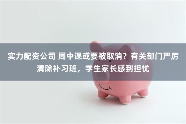 实力配资公司 周中课或要被取消？有关部门严厉清除补习班，学生家长感到担忧