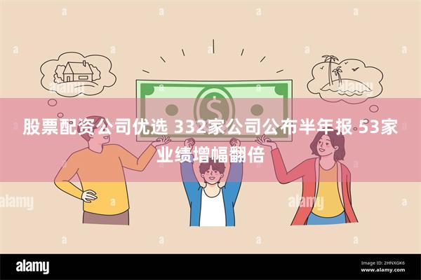 股票配资公司优选 332家公司公布半年报 53家业绩增幅翻倍