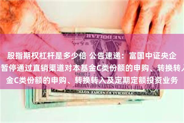 股指期权杠杆是多少倍 公告速递：富国中证央企创新驱动ETF联接基金暂停通过直销渠道对本基金C类份额的申购、转换转入及定期定额投资业务