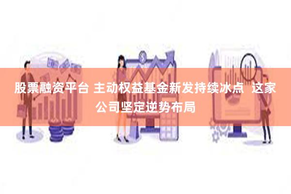 股票融资平台 主动权益基金新发持续冰点  这家公司坚定逆势布局