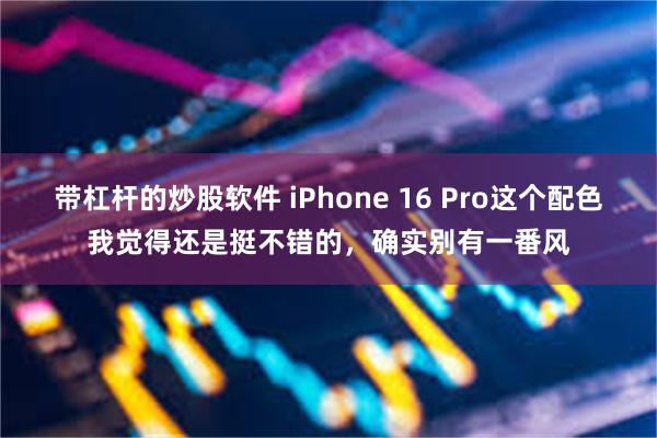 带杠杆的炒股软件 iPhone 16 Pro这个配色我觉得还是挺不错的，确实别有一番风