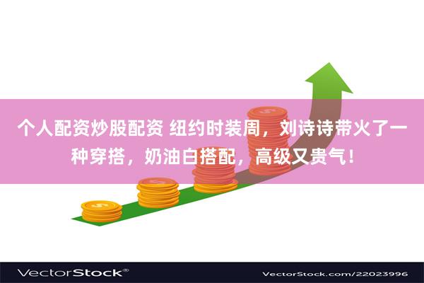 个人配资炒股配资 纽约时装周，刘诗诗带火了一种穿搭，奶油白搭配，高级又贵气！