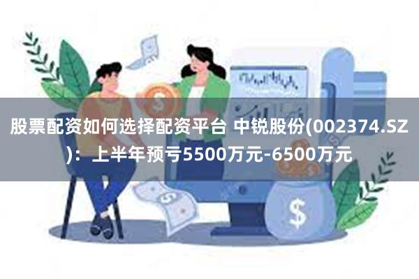 股票配资如何选择配资平台 中锐股份(002374.SZ)：上半年预亏5500万元-6500万元