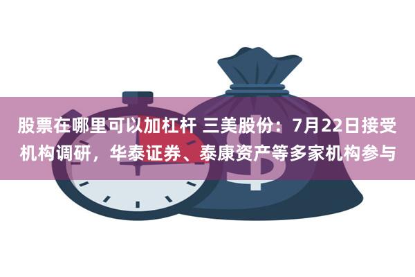 股票在哪里可以加杠杆 三美股份：7月22日接受机构调研，华泰证券、泰康资产等多家机构参与