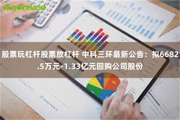 股票玩杠杆股票放杠杆 中科三环最新公告：拟6682.5万元-1.33亿元回购公司股份