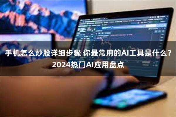 手机怎么炒股详细步骤 你最常用的AI工具是什么？2024热门AI应用盘点