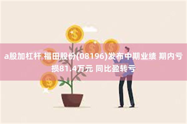 a股加杠杆 福田股份(08196)发布中期业绩 期内亏损81.4万元 同比盈转亏