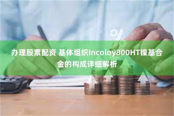 办理股票配资 基体组织Incoloy800HT镍基合金的构成详细解析