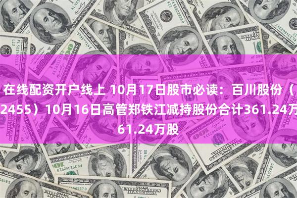 在线配资开户线上 10月17日股市必读：百川股份（002455）10月16日高管郑铁江减持股份合计361.24万股