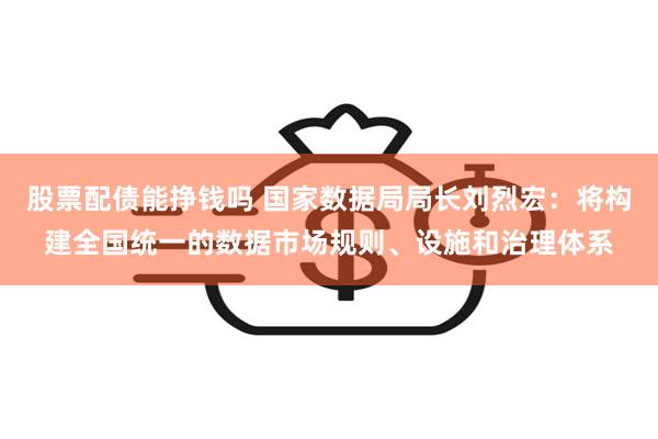 股票配债能挣钱吗 国家数据局局长刘烈宏：将构建全国统一的数据市场规则、设施和治理体系