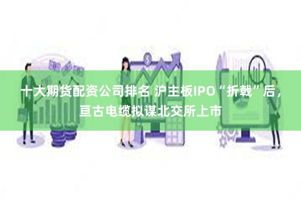 十大期货配资公司排名 沪主板IPO“折戟”后，亘古电缆拟谋北交所上市