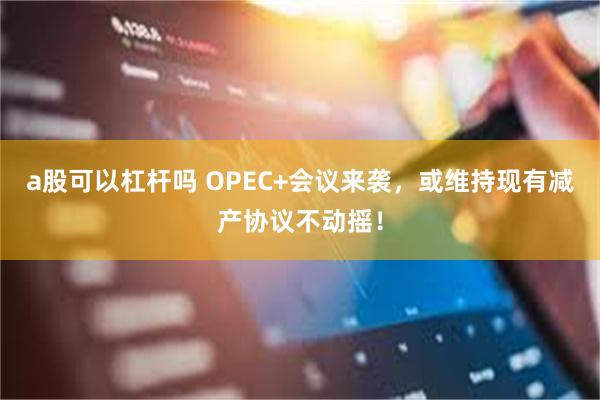 a股可以杠杆吗 OPEC+会议来袭，或维持现有减产协议不动摇！