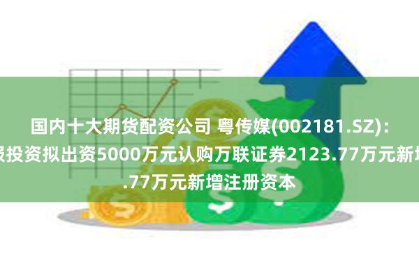 国内十大期货配资公司 粤传媒(002181.SZ)：子公司广报投资拟出资5000万元认购万联证券2123.77万元新增注册资本