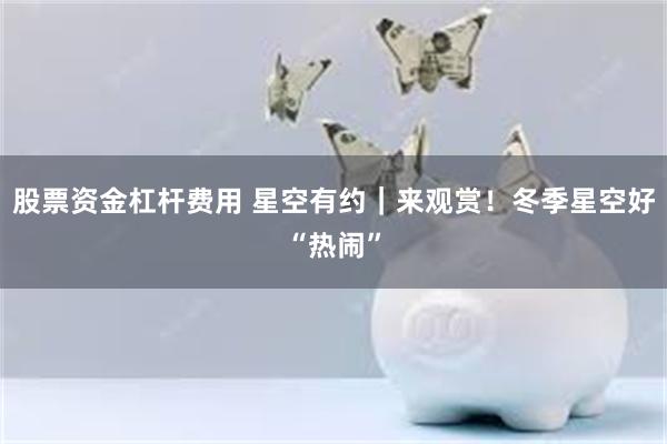 股票资金杠杆费用 星空有约｜来观赏！冬季星空好“热闹”