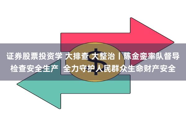 证券股票投资学 大排查 大整治丨陈金銮率队督导检查安全生产  全力守护人民群众生命财产安全