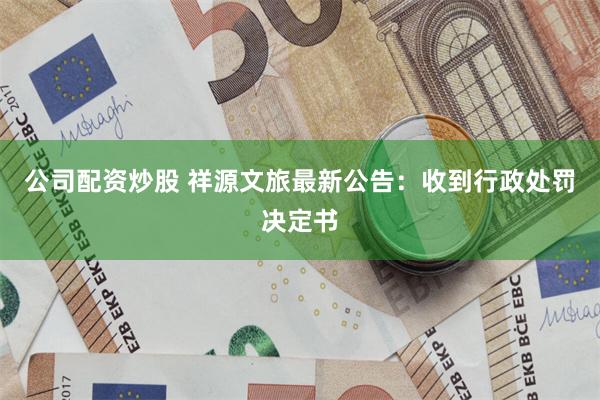 公司配资炒股 祥源文旅最新公告：收到行政处罚决定书