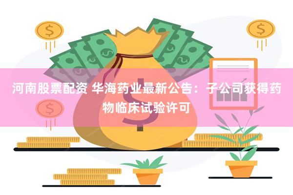 河南股票配资 华海药业最新公告：子公司获得药物临床试验许可