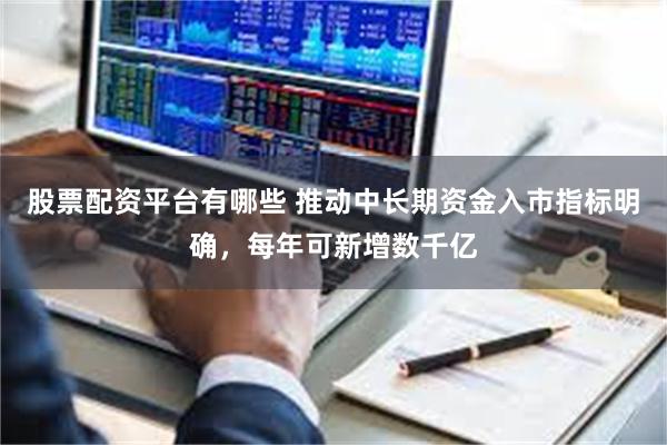 股票配资平台有哪些 推动中长期资金入市指标明确，每年可新增数千亿