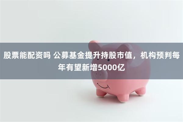 股票能配资吗 公募基金提升持股市值，机构预判每年有望新增5000亿