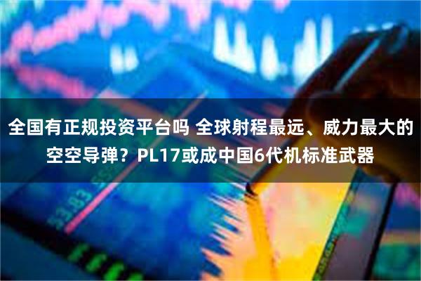 全国有正规投资平台吗 全球射程最远、威力最大的空空导弹？PL17或成中国6代机标准武器