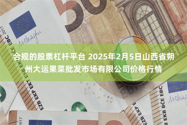 合规的股票杠杆平台 2025年2月5日山西省朔州大运果菜批发市场有限公司价格行情