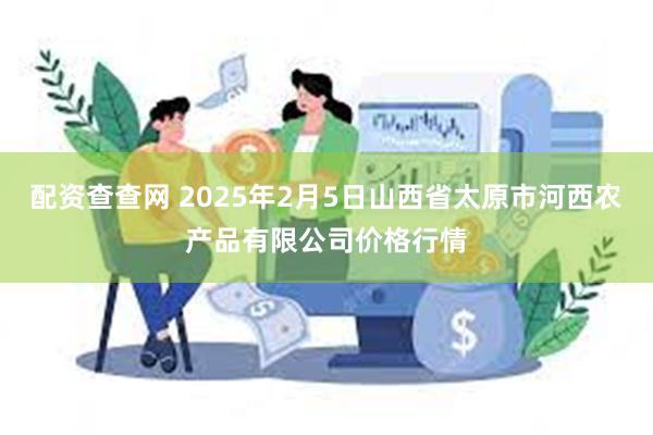 配资查查网 2025年2月5日山西省太原市河西农产品有限公司价格行情